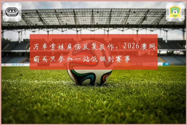 万卓索娃肩伤反复发作,2026澳网前或只参加一站低级别赛事