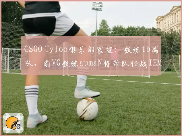 CSGO Tyloo俱乐部官宣:教练tb离队,前VG教练aumaN将带队征战IEM秋季赛